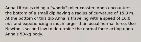 Anna Litical is riding a "woody" roller coaster. Anna encounters the bottom of a small dip having a radius of curvature of 15.0 m. At the bottom of this dip Anna is traveling with a speed of 16.0 m/s and experiencing a much larger than usual normal force. Use Newton's second law to determine the normal force acting upon Anna's 50-kg body.