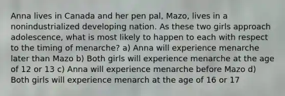 Anna lives in Canada and her pen pal, Mazo, lives in a nonindustrialized developing nation. As these two girls approach adolescence, what is most likely to happen to each with respect to the timing of menarche? a) Anna will experience menarche later than Mazo b) Both girls will experience menarche at the age of 12 or 13 c) Anna will experience menarche before Mazo d) Both girls will experience menarch at the age of 16 or 17