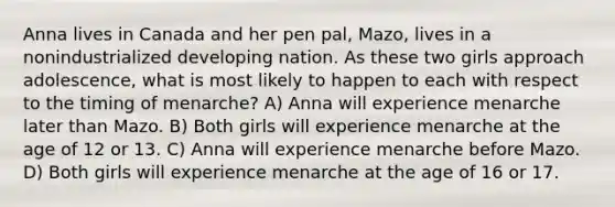 Anna lives in Canada and her pen pal, Mazo, lives in a nonindustrialized developing nation. As these two girls approach adolescence, what is most likely to happen to each with respect to the timing of menarche? A) Anna will experience menarche later than Mazo. B) Both girls will experience menarche at the age of 12 or 13. C) Anna will experience menarche before Mazo. D) Both girls will experience menarche at the age of 16 or 17.