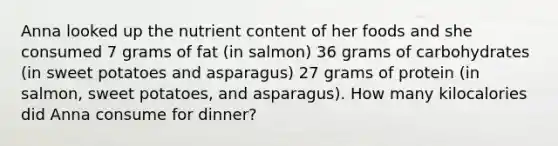 Anna looked up the nutrient content of her foods and she consumed 7 grams of fat (in salmon) 36 grams of carbohydrates (in sweet potatoes and asparagus) 27 grams of protein (in salmon, sweet potatoes, and asparagus). How many kilocalories did Anna consume for dinner?