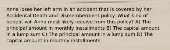 Anna loses her left arm in an accident that is covered by her Accidental Death and Dismemberment policy. What kind of benefit will Anna most likely receive from this policy? A) The principal amount in monthly installments B) The capital amount in a lump sum C) The principal amount in a lump sum D) The capital amount in monthly installments