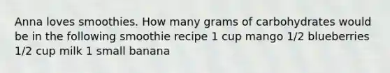 Anna loves smoothies. How many grams of carbohydrates would be in the following smoothie recipe 1 cup mango 1/2 blueberries 1/2 cup milk 1 small banana