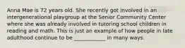 Anna Mae is 72 years old. She recently got involved in an intergenerational playgroup at the Senior Community Center where she was already involved in tutoring school children in reading and math. This is just an example of how people in late adulthood continue to be ____________ in many ways.