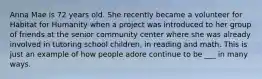 Anna Mae is 72 years old. She recently became a volunteer for Habitat for Humanity when a project was introduced to her group of friends at the senior community center where she was already involved in tutoring school children, in reading and math. This is just an example of how people adore continue to be ___ in many ways.