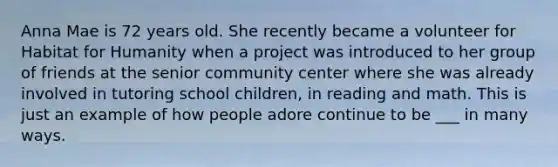 Anna Mae is 72 years old. She recently became a volunteer for Habitat for Humanity when a project was introduced to her group of friends at the senior community center where she was already involved in tutoring school children, in reading and math. This is just an example of how people adore continue to be ___ in many ways.