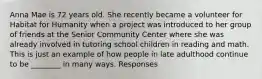 Anna Mae is 72 years old. She recently became a volunteer for Habitat for Humanity when a project was introduced to her group of friends at the Senior Community Center where she was already involved in tutoring school children in reading and math. This is just an example of how people in late adulthood continue to be ________ in many ways. Responses