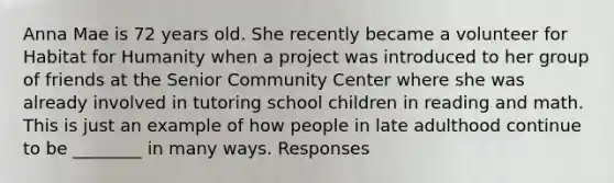 Anna Mae is 72 years old. She recently became a volunteer for Habitat for Humanity when a project was introduced to her group of friends at the Senior Community Center where she was already involved in tutoring school children in reading and math. This is just an example of how people in late adulthood continue to be ________ in many ways. Responses