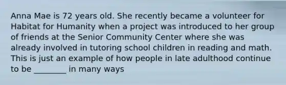 Anna Mae is 72 years old. She recently became a volunteer for Habitat for Humanity when a project was introduced to her group of friends at the Senior Community Center where she was already involved in tutoring school children in reading and math. This is just an example of how people in late adulthood continue to be ________ in many ways