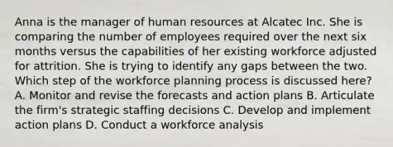 Anna is the manager of human resources at Alcatec Inc. She is comparing the number of employees required over the next six months versus the capabilities of her existing workforce adjusted for attrition. She is trying to identify any gaps between the two. Which step of the workforce planning process is discussed here? A. Monitor and revise the forecasts and action plans B. Articulate the firm's strategic staffing decisions C. Develop and implement action plans D. Conduct a workforce analysis