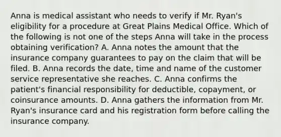 Anna is medical assistant who needs to verify if Mr.​ Ryan's eligibility for a procedure at Great Plains Medical Office. Which of the following is not one of the steps Anna will take in the process obtaining​ verification? A. Anna notes the amount that the insurance company guarantees to pay on the claim that will be filed. B. Anna records the​ date, time and name of the customer service representative she reaches. C. Anna confirms the​ patient's financial responsibility for​ deductible, copayment, or coinsurance amounts. D. Anna gathers the information from Mr.​ Ryan's insurance card and his registration form before calling the insurance company.