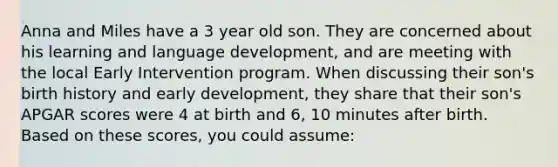 Anna and Miles have a 3 year old son. They are concerned about his learning and language development, and are meeting with the local Early Intervention program. When discussing their son's birth history and early development, they share that their son's APGAR scores were 4 at birth and 6, 10 minutes after birth. Based on these scores, you could assume: