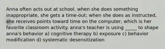 Anna often acts out at school. when she does something inappropriate, she gets a time-out; when she does as instructed, she receives points toward time on the computer, which is her favorite classroom activity. anna's teacher is using _____ to shape anna's behavior a) cognitive therapy b) exposure c) behavior modification d) systematic desensitization