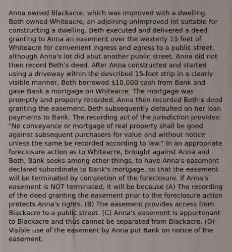 Anna owned Blackacre, which was improved with a dwelling. Beth owned Whiteacre, an adjoining unimproved lot suitable for constructing a dwelling. Beth executed and delivered a deed granting to Anna an easement over the westerly 15 feet of Whiteacre for convenient ingress and egress to a public street, although Anna's lot did abut another public street. Anna did not then record Beth's deed. After Anna constructed and started using a driveway within the described 15-foot strip in a clearly visible manner, Beth borrowed 10,000 cash from Bank and gave Bank a mortgage on Whiteacre. The mortgage was promptly and properly recorded. Anna then recorded Beth's deed granting the easement. Beth subsequently defaulted on her loan payments to Bank. The recording act of the jurisdiction provides: "No conveyance or mortgage of real property shall be good against subsequent purchasers for value and without notice unless the same be recorded according to law." In an appropriate foreclosure action as to Whiteacre, brought against Anna and Beth, Bank seeks among other things, to have Anna's easement declared subordinate to Bank's mortgage, so that the easement will be terminated by completion of the foreclosure. If Anna's easement is NOT terminated, it will be because (A) The recording of the deed granting the easement prior to the foreclosure action protects Anna's rights. (B) The easement provides access from Blackacre to a public street. (C) Anna's easement is appurtenant to Blackacre and thus cannot be separated from Blackacre. (D) Visible use of the easement by Anna put Bank on notice of the easement.