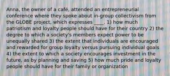 Anna, the owner of a café, attended an entrepreneurial conference where they spoke about in-group collectivism from the GLOBE project, which expresses ____. 1) how much patriotism and loyalty people should have for their country 2) the degree to which a society's members expect power to be unequally shared 3) the extent that individuals are encouraged and rewarded for group loyalty versus pursuing individual goals 4) the extent to which a society encourages investment in the future, as by planning and saving 5) how much pride and loyalty people should have for their family or organization