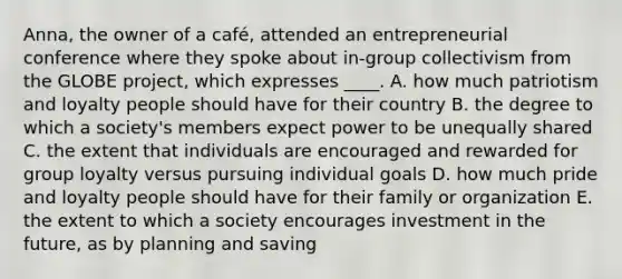 Anna, the owner of a café, attended an entrepreneurial conference where they spoke about in-group collectivism from the GLOBE project, which expresses ____. A. how much patriotism and loyalty people should have for their country B. the degree to which a society's members expect power to be unequally shared C. the extent that individuals are encouraged and rewarded for group loyalty versus pursuing individual goals D. how much pride and loyalty people should have for their family or organization E. the extent to which a society encourages investment in the future, as by planning and saving