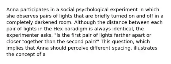 Anna participates in a social psychological experiment in which she observes pairs of lights that are briefly turned on and off in a completely darkened room. Although the distance between each pair of lights in the Hex paradigm is always identical, the experimenter asks, "Is the first pair of lights farther apart or closer together than the second pair?" This question, which implies that Anna should perceive different spacing, illustrates the concept of a