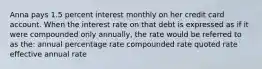 Anna pays 1.5 percent interest monthly on her credit card account. When the interest rate on that debt is expressed as if it were compounded only annually, the rate would be referred to as the: annual percentage rate compounded rate quoted rate effective annual rate