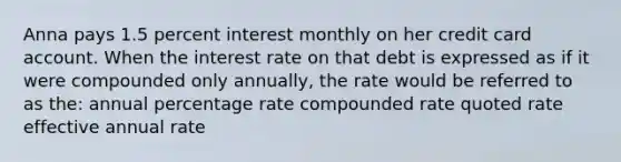 Anna pays 1.5 percent interest monthly on her credit card account. When the interest rate on that debt is expressed as if it were compounded only annually, the rate would be referred to as the: annual percentage rate compounded rate quoted rate effective annual rate