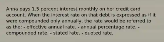 Anna pays 1.5 percent interest monthly on her credit card account. When the interest rate on that debt is expressed as if it were compounded only annually, the rate would be referred to as the: - effective annual rate. - annual percentage rate. - compounded rate. - stated rate. - quoted rate.