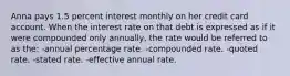 Anna pays 1.5 percent interest monthly on her credit card account. When the interest rate on that debt is expressed as if it were compounded only annually, the rate would be referred to as the: -annual percentage rate. -compounded rate. -quoted rate. -stated rate. -effective annual rate.