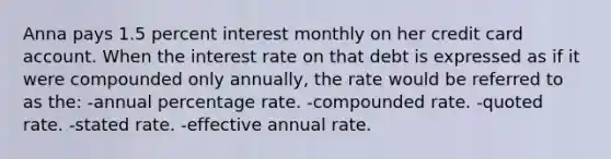 Anna pays 1.5 percent interest monthly on her credit card account. When the interest rate on that debt is expressed as if it were compounded only annually, the rate would be referred to as the: -annual percentage rate. -compounded rate. -quoted rate. -stated rate. -effective annual rate.