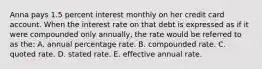 Anna pays 1.5 percent interest monthly on her credit card account. When the interest rate on that debt is expressed as if it were compounded only annually, the rate would be referred to as the: A. annual percentage rate. B. compounded rate. C. quoted rate. D. stated rate. E. effective annual rate.