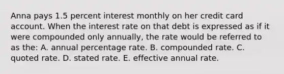 Anna pays 1.5 percent interest monthly on her credit card account. When the interest rate on that debt is expressed as if it were compounded only annually, the rate would be referred to as the: A. annual percentage rate. B. compounded rate. C. quoted rate. D. stated rate. E. effective annual rate.