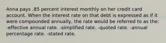 Anna pays .85 percent interest monthly on her credit card account. When the interest rate on that debt is expressed as if it were compounded annually, the rate would be referred to as the: -effective annual rate. -simplified rate. -quoted rate. -annual percentage rate. -stated rate.