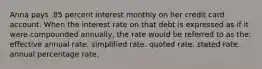 Anna pays .85 percent interest monthly on her credit card account. When the interest rate on that debt is expressed as if it were compounded annually, the rate would be referred to as the: effective annual rate. simplified rate. quoted rate. stated rate. annual percentage rate.