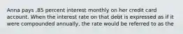 Anna pays .85 percent interest monthly on her credit card account. When the interest rate on that debt is expressed as if it were compounded annually, the rate would be referred to as the