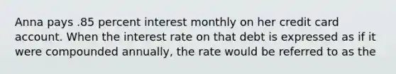 Anna pays .85 percent interest monthly on her credit card account. When the interest rate on that debt is expressed as if it were compounded annually, the rate would be referred to as the