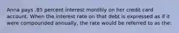 Anna pays .85 percent interest monthly on her credit card account. When the interest rate on that debt is expressed as if it were compounded annually, the rate would be referred to as the: