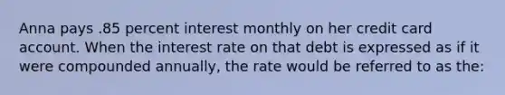 Anna pays .85 percent interest monthly on her credit card account. When the interest rate on that debt is expressed as if it were compounded annually, the rate would be referred to as the: