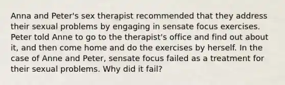 Anna and Peter's sex therapist recommended that they address their sexual problems by engaging in sensate focus exercises. Peter told Anne to go to the therapist's office and find out about it, and then come home and do the exercises by herself. In the case of Anne and Peter, sensate focus failed as a treatment for their sexual problems. Why did it fail?