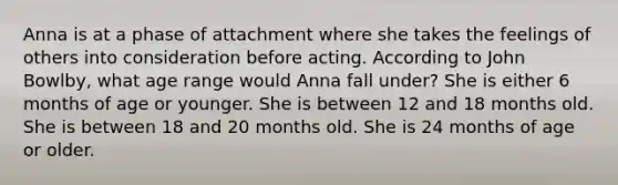 Anna is at a phase of attachment where she takes the feelings of others into consideration before acting. According to John Bowlby, what age range would Anna fall under? She is either 6 months of age or younger. She is between 12 and 18 months old. She is between 18 and 20 months old. She is 24 months of age or older.