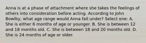 Anna is at a phase of attachment where she takes the feelings of others into consideration before acting. According to John Bowlby, what age range would Anna fall under? Select one: A. She is either 6 months of age or younger. B. She is between 12 and 18 months old. C. She is between 18 and 20 months old. D. She is 24 months of age or older.