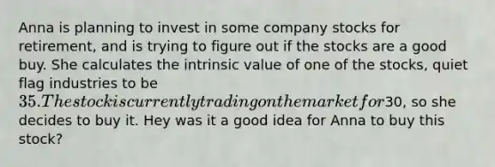 Anna is planning to invest in some company stocks for retirement, and is trying to figure out if the stocks are a good buy. She calculates the intrinsic value of one of the stocks, quiet flag industries to be 35. The stock is currently trading on the market for30, so she decides to buy it. Hey was it a good idea for Anna to buy this stock?