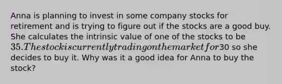 Anna is planning to invest in some company stocks for retirement and is trying to figure out if the stocks are a good buy. She calculates the intrinsic value of one of the stocks to be 35. The stock is currently trading on the market for30 so she decides to buy it. Why was it a good idea for Anna to buy the stock?