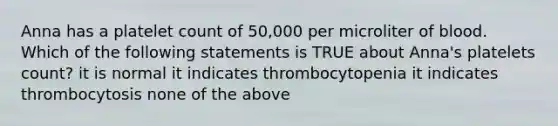 Anna has a platelet count of 50,000 per microliter of blood. Which of the following statements is TRUE about Anna's platelets count? it is normal it indicates thrombocytopenia it indicates thrombocytosis none of the above