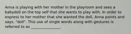 Anna is playing with her mother in the playroom and sees a babydoll on the top self that she wants to play with. In order to express to her mother that she wanted the doll, Anna points and says, "doll". This use of single words along with gestures is referred to as ________________.