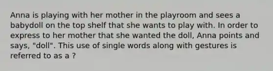 Anna is playing with her mother in the playroom and sees a babydoll on the top shelf that she wants to play with. In order to express to her mother that she wanted the doll, Anna points and says, "doll". This use of single words along with gestures is referred to as a ?