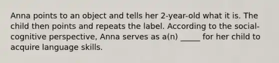 ​Anna points to an object and tells her 2-year-old what it is. The child then points and repeats the label. According to the social-cognitive perspective, Anna serves as a(n) _____ for her child to acquire language skills.