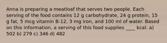 Anna is preparing a meatloaf that serves two people. Each serving of the food contains 12 g carbohydrate, 24 g protein, 15 g fat, 5 mcg vitamin B-12, 3 mg iron, and 100 ml of water. Based on this information, a serving of this food supplies ____ kcal. a) 502 b) 279 c) 346 d) 482