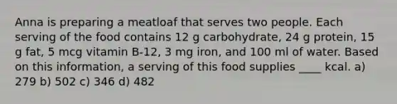 Anna is preparing a meatloaf that serves two people. Each serving of the food contains 12 g carbohydrate, 24 g protein, 15 g fat, 5 mcg vitamin B-12, 3 mg iron, and 100 ml of water. Based on this information, a serving of this food supplies ____ kcal. a) 279 b) 502 c) 346 d) 482