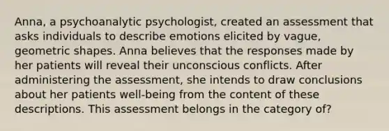 Anna, a psychoanalytic psychologist, created an assessment that asks individuals to describe emotions elicited by vague, geometric shapes. Anna believes that the responses made by her patients will reveal their unconscious conflicts. After administering the assessment, she intends to draw conclusions about her patients well-being from the content of these descriptions. This assessment belongs in the category of?