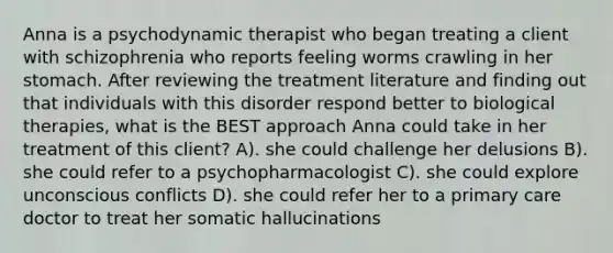 Anna is a psychodynamic therapist who began treating a client with schizophrenia who reports feeling worms crawling in her stomach. After reviewing the treatment literature and finding out that individuals with this disorder respond better to biological therapies, what is the BEST approach Anna could take in her treatment of this client? A). she could challenge her delusions B). she could refer to a psychopharmacologist C). she could explore unconscious conflicts D). she could refer her to a primary care doctor to treat her somatic hallucinations