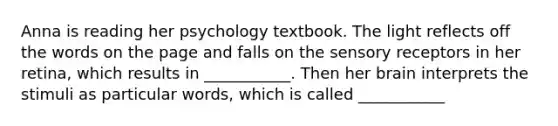 Anna is reading her psychology textbook. The light reflects off the words on the page and falls on the sensory receptors in her retina, which results in ___________. Then her brain interprets the stimuli as particular words, which is called ___________