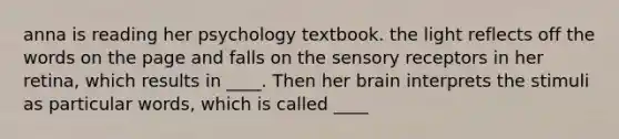 anna is reading her psychology textbook. the light reflects off the words on the page and falls on the sensory receptors in her retina, which results in ____. Then her brain interprets the stimuli as particular words, which is called ____