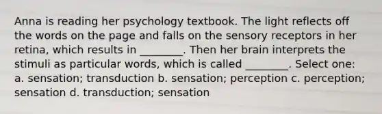 Anna is reading her psychology textbook. The light reflects off the words on the page and falls on the sensory receptors in her retina, which results in ________. Then her brain interprets the stimuli as particular words, which is called ________. Select one: a. sensation; transduction b. sensation; perception c. perception; sensation d. transduction; sensation