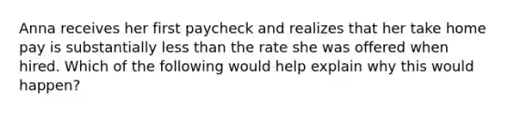 Anna receives her first paycheck and realizes that her take home pay is substantially less than the rate she was offered when hired. Which of the following would help explain why this would happen?